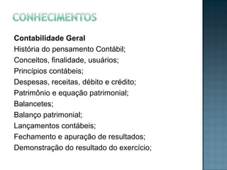 Contabilidade Geral
História do pensamento Contábil;
Conceitos, finalidade, usuários;
Princípios contábeis;
Despesas, receitas, débito e crédito;
Patrimônio e equação patrimonial;
Balancetes;
Balanço patrimonial;
Lançamentos contábeis;
Fechamento e apuração de resultados;
Demonstração do resultado do exercício;
 