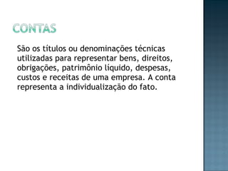 São os títulos ou denominações técnicas
utilizadas para representar bens, direitos,
obrigações, patrimônio líquido, despesas,
custos e receitas de uma empresa. A conta
representa a individualização do fato.
 