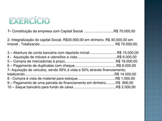 1- Constituição da empresa com Capital Social ..............................R$ 70.000,00
2- Integralização do capital Social, R$30.000,00 em dinheiro, R$ 40.000,00 em
Imóvel , Totalizando........................................................................... R$ 70.000,00;
3 – Abertura de conta bancária com depósito inicial........................... R$ 15.000,00
4 - Aquisição de móveis e utensílios a vista........................................R$ 6.000,00
5 – Compra de mercadorias à prazo................................................. .R$ 16.000,00
6 – Pagamento de duplicatas com cheque..........................................R$ 8.000,00
7- Aquisição de veículos, sendo 50% à vista e 50% através financiamento,
totalizando..........................................................................................R$ 14.000,00
8 - Compra à vista de material para estoque......................................R$ 1.000,00
9 – Pagamento de uma parcela do financiamento em dinheiro..........R$ 800,00
10 – Saque bancário para fundo de caixa...........................................R$ 2.000,00
 