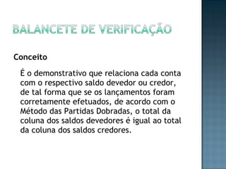Conceito
É o demonstrativo que relaciona cada conta
com o respectivo saldo devedor ou credor,
de tal forma que se os lançamentos foram
corretamente efetuados, de acordo com o
Método das Partidas Dobradas, o total da
coluna dos saldos devedores é igual ao total
da coluna dos saldos credores.
 