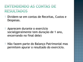  Dividem-se em contas de Receitas, Custos e
Despesas.
 Aparecem durante o exercício
social(geralmente tem duração de 1 ano,
encerrando no final dele)
 Não fazem parte do Balanço Patrimonial mas
permitem apurar o resultado do exercício.
 