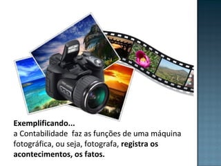 Exemplificando...
a Contabilidade faz as funções de uma máquina
fotográfica, ou seja, fotografa, registra os
acontecimentos, os fatos.
 