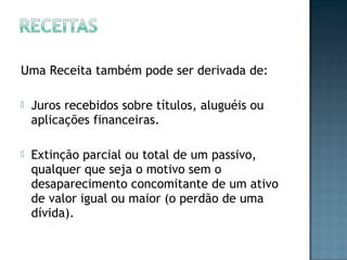 Uma Receita também pode ser derivada de:
 Juros recebidos sobre títulos, aluguéis ou
aplicações financeiras.
 Extinção parcial ou total de um passivo,
qualquer que seja o motivo sem o
desaparecimento concomitante de um ativo
de valor igual ou maior (o perdão de uma
dívida).
 
