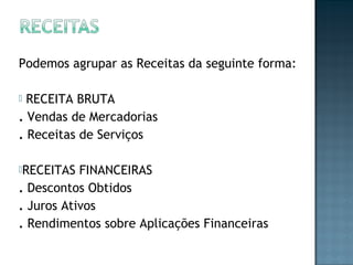 Podemos agrupar as Receitas da seguinte forma:
 RECEITA BRUTA
. Vendas de Mercadorias
. Receitas de Serviços
RECEITAS FINANCEIRAS
. Descontos Obtidos
. Juros Ativos
. Rendimentos sobre Aplicações Financeiras
 