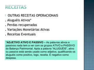  OUTRAS RECEITAS OPERACIONAIS
. Aluguéis Ativos*
. Perdas recuperadas
. Variações Monetárias Ativas
. Receitas Eventuais
*ADJETIVO ATIVO E PASSIVO – As palavras ativos e
passivos nada tem a ver com os grupos ATIVO e PASSIVO
do Balanço Patrimonial. Após a palavra “ALUGUÉIS”, ativo
ou passivo está sendo usado como adjetivo, qualificando os
aluguéis como positivo, logo, receita. E negativo como
despesa.
 