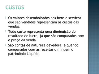  Os valores desembolsados nos bens e serviços
que são vendidos representam os custos das
vendas.
 Todo custo representa uma diminuição do
resultado de lucro, já que são comparados com
o preço da venda.
 São contas de natureza devedora, e quando
comparados com as receitas diminuem o
patrimônio Líquido.
 