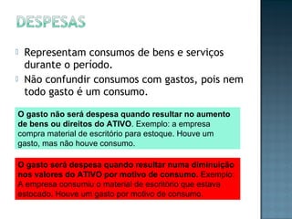  Representam consumos de bens e serviços
durante o período.
 Não confundir consumos com gastos, pois nem
todo gasto é um consumo.
O gasto não será despesa quando resultar no aumento
de bens ou direitos do ATIVO. Exemplo: a empresa
compra material de escritório para estoque. Houve um
gasto, mas não houve consumo.
O gasto será despesa quando resultar numa diminuição
nos valores do ATIVO por motivo de consumo. Exemplo:
A empresa consumiu o material de escritório que estava
estocado. Houve um gasto por motivo de consumo.
 