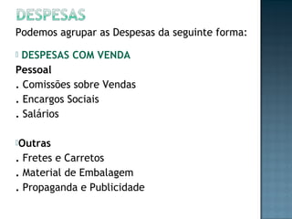 Podemos agrupar as Despesas da seguinte forma:
 DESPESAS COM VENDA
Pessoal
. Comissões sobre Vendas
. Encargos Sociais
. Salários
Outras
. Fretes e Carretos
. Material de Embalagem
. Propaganda e Publicidade
 