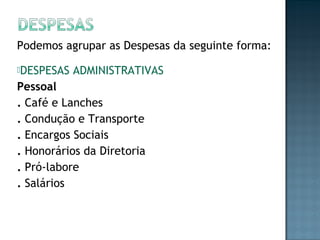 Podemos agrupar as Despesas da seguinte forma:
DESPESAS ADMINISTRATIVAS
Pessoal
. Café e Lanches
. Condução e Transporte
. Encargos Sociais
. Honorários da Diretoria
. Pró-labore
. Salários
 