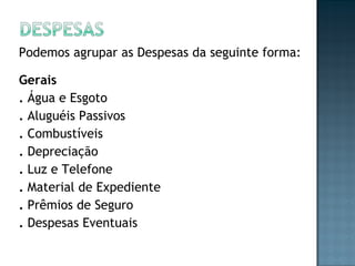 Podemos agrupar as Despesas da seguinte forma:
Gerais
. Água e Esgoto
. Aluguéis Passivos
. Combustíveis
. Depreciação
. Luz e Telefone
. Material de Expediente
. Prêmios de Seguro
. Despesas Eventuais
 