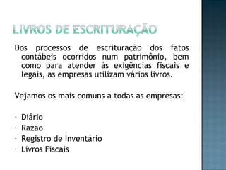 Dos processos de escrituração dos fatos
contábeis ocorridos num patrimônio, bem
como para atender ás exigências fiscais e
legais, as empresas utilizam vários livros.
Vejamos os mais comuns a todas as empresas:
- Diário
- Razão
- Registro de Inventário
- Livros Fiscais
 