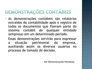  As demonstrações contábeis são relatórios
extraídos da contabilidade após o registro de
todos os documentos que fizeram parte do
sistema contábil de qualquer entidade
(empresa) em um determinado período.
Essas demonstrações servirão para expressar
a situação patrimonial da empresa,
auxiliando assim os diversos usuários no
processo de tomada de decisão.
Ver Demonstrações Petrobrás
 