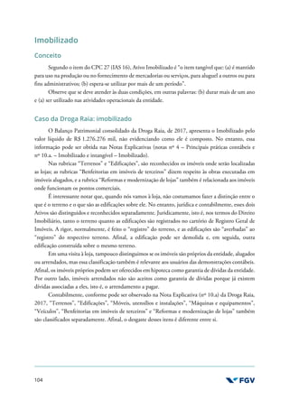 104
Imobilizado
Conceito
Segundo o item do CPC 27 (IAS 16), Ativo Imobilizado é “o item tangível que: (a) é mantido
para uso na produção ou no fornecimento de mercadorias ou serviços, para aluguel a outros ou para
fins administrativos; (b) espera-se utilizar por mais de um período”.
Observe que se deve atender às duas condições, em outras palavras: (b) durar mais de um ano
e (a) ser utilizado nas atividades operacionais da entidade.
Caso da Droga Raia: imobilizado
O Balanço Patrimonial consolidado da Droga Raia, de 2017, apresenta o Imobilizado pelo
valor líquido de R$ 1.276.276 mil, não evidenciando como ele é composto. No entanto, essa
informação pode ser obtida nas Notas Explicativas (notas nº 4 – Principais práticas contábeis e
nº 10.a. – Imobilizado e intangível – Imobilizado).
Nas rubricas “Terrenos” e “Edificações”, são reconhecidos os imóveis onde serão localizadas
as lojas; as rubricas “Benfeitorias em imóveis de terceiros” dizem respeito às obras executadas em
imóveis alugados, e a rubrica “Reformas e modernização de lojas” também é relacionada aos imóveis
onde funcionam os pontos comerciais.
É interessante notar que, quando nós vamos à loja, não costumamos fazer a distinção entre o
que é o terreno e o que são as edificações sobre ele. No entanto, jurídica e contabilmente, esses dois
Ativos são distinguidos e reconhecidos separadamente. Juridicamente, isto é, nos termos do Direito
Imobiliário, tanto o terreno quanto as edificações são registrados no cartório de Registro Geral de
Imóveis. A rigor, normalmente, é feito o “registro” do terreno, e as edificações são “averbadas” ao
“registro” do respectivo terreno. Afinal, a edificação pode ser demolida e, em seguida, outra
edificação construída sobre o mesmo terreno.
Em uma visita à loja, tampouco distinguimos se os imóveis são próprios da entidade, alugados
ou arrendados, mas essa classificação também é relevante aos usuários das demonstrações contábeis.
Afinal, os imóveis próprios podem ser oferecidos em hipoteca como garantia de dívidas da entidade.
Por outro lado, imóveis arrendados não são aceitos como garantia de dívidas porque já existem
dívidas associadas a eles, isto é, o arrendamento a pagar.
Contabilmente, conforme pode ser observado na Nota Explicativa (nº 10.a) da Droga Raia,
2017, “Terrenos”, “Edificações”, “Móveis, utensílios e instalações”, “Máquinas e equipamentos”,
“Veículos”, “Benfeitorias em imóveis de terceiros” e “Reformas e modernização de lojas” também
são classificados separadamente. Afinal, o desgaste desses itens é diferente entre si.
 