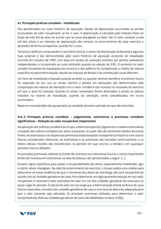 105
4-i. Principais práticas contábeis – Imobilizado
São apresentados ao custo histórico de aquisição, líquido de depreciação acumulada ou perdas
acumuladas de valor recuperável, se for o caso. A depreciação é calculada pelo método linear ao
longo da vida útil do ativo de acordo com as taxas divulgadas na Nota 10a. O valor residual, a vida
útil dos ativos e os métodos de depreciação são revistos no encerramento de cada exercício e
ajustados de forma prospectiva, quando for o caso.
Terrenos e edifícios compreendem o escritório central, o centro de distribuição do Butantã e algumas
lojas próprias e são demonstrados pelo custo histórico de aquisição acrescido de reavaliação
ocorrida em outubro de 1987, com base em laudos de avaliação emitidos por peritos avaliadores
independentes, e incorporado ao custo atribuído quando da adoção do IFRS. O aumento no valor
contábil resultante da reavaliação dos terrenos e dos edifícios foi contabilizado a crédito de reserva
específica no patrimônio líquido, líquido do Imposto de Renda e da contribuição social diferidos.
Um item de imobilizado é baixado quando vendido ou quando nenhum benefício econômico futuro
for esperado do seu uso ou venda. Ganhos e perdas em alienações são determinados pela
comparação dos valores de alienação com o valor contábil e são inclusos no resultado do exercício
em que o ativo for baixado. Quando os ativos reavaliados forem destinados à venda, os valores
incluídos na reserva de reavaliação, quando da alienação, serão contabilizados em lucros
acumulados.
Reparos e manutenções são apropriados ao resultado durante o período em que são incorridos.
4-w.-3 Principais práticas contábeis – Julgamentos, estimativas e premissas contábeis
significativas – Redução ao valor recuperável (impairment)
Na aplicação das políticas contábeis do Grupo, a Administração faz julgamentos e elabora estimativas
a respeito dos valores contábeis dos ativos e passivos, os quais não são facilmente obtidos de outras
fontes. As estimativas e as respectivas premissas estão baseadas na experiência histórica e em outros
fatores considerados relevantes. As estimativas e as premissas são revisadas continuamente, e os
efeitos dessas revisões são reconhecidos no período em que ocorreu a revisão e em quaisquer
períodos futuros afetados.
As principais premissas relativas às fontes de incerteza nas estimativas futuras e outras importantes
fontes de incerteza em estimativas na data do balanço são apresentadas a seguir: […]
Existem regras específicas para avaliar a recuperabilidade dos ativos, especialmente imobilizado, ágio
e outros ativos intangíveis. Na data de encerramento do exercício, o Grupo realiza uma análise para
determinar se existe evidência de que o montante dos ativos de vida longa não será recuperável de
acordo com as unidades geradoras de caixa. Para determinar se o ágio apresenta redução em seu valor
recuperável, é necessário fazer estimativa do valor em uso das unidades geradoras de caixa para as
quais o ágio foi alocado. O cálculo do valor em uso exige que a Administração estime os fluxos de caixa
futuros esperados, oriundos das unidades geradoras de caixa e uma taxa de desconto adequada para
que o valor presente seja calculado. As principais premissas utilizadas para determinar o valor
recuperável das diversas unidades geradoras de caixa são detalhadas na Nota 10-b(ii).
 