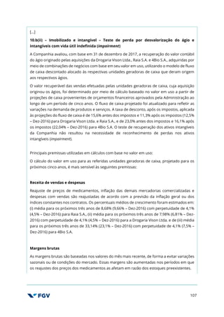 107
[…]
10.b(ii) – Imobilizado e intangível – Teste de perda por desvalorização do ágio e
intangíveis com vida útil indefinida (impairment)
A Companhia avaliou, com base em 31 de dezembro de 2017, a recuperação do valor contábil
do ágio originado pelas aquisições da Drogaria Vison Ltda., Raia S.A. e 4Bio S.A., adquiridas por
meio de combinações de negócios com base em seu valor em uso, utilizando o modelo de fluxo
de caixa descontado alocado às respectivas unidades geradoras de caixa que deram origem
aos respectivos ágios.
O valor recuperável das vendas efetuadas pelas unidades geradoras de caixa, cuja aquisição
originou os ágios, foi determinado por meio de cálculo baseado no valor em uso a partir de
projeções de caixa provenientes de orçamentos financeiros aprovados pela Administração ao
longo de um período de cinco anos. O fluxo de caixa projetado foi atualizado para refletir as
variações na demanda de produtos e serviços. A taxa de desconto, após os impostos, aplicada
às projeções do fluxo de caixa é de 15,6% antes dos impostos e 11,3% após os impostos (12,5%
– Dez-2016) para Drogaria Vison Ltda. e Raia S.A., e de 23,0% antes dos impostos e 16,1% após
os impostos (22,04% – Dez-2016) para 4Bio S.A. O teste de recuperação dos ativos intangíveis
da Companhia não resultou na necessidade de reconhecimento de perdas nos ativos
intangíveis (impairment).
Principais premissas utilizadas em cálculos com base no valor em uso:
O cálculo do valor em uso para as referidas unidades geradoras de caixa, projetado para os
próximos cinco anos, é mais sensível às seguintes premissas:
Receita de vendas e despesas
Reajuste de preços de medicamentos, inflação das demais mercadorias comercializadas e
despesas com vendas são reajustadas de acordo com a previsão da inflação geral ou dos
índices constantes nos contratos. Os percentuais médios de crescimento foram estimados em:
(i) média para os próximos três anos de 8,68% (9,66% – Dez-2016) com perpetuidade de 4,1%
(4,5% – Dez-2016) para Raia S.A., (ii) média para os próximos três anos de 7,98% (6,81% – Dez-
2016) com perpetuidade de 4,1% (4,5% – Dez-2016) para a Drogaria Vison Ltda. e de (iii) média
para os próximos três anos de 33,14% (23,1% – Dez-2016) com perpetuidade de 4,1% (7,5% –
Dez-2016) para 4Bio S.A.
Margens brutas
As margens brutas são baseadas nos valores do mês mais recente, de forma a evitar variações
sazonais ou de condições do mercado. Essas margens são aumentadas nos períodos em que
os reajustes dos preços dos medicamentos as afetam em razão dos estoques preexistentes.
 