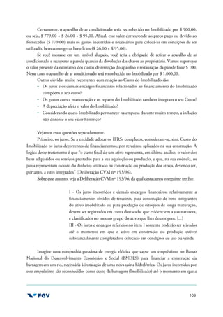 109
Certamente, o aparelho de ar condicionado seria reconhecido no Imobilizado por $ 900,00,
ou seja, $ 779,00 + $ 26,00 + $ 95,00. Afinal, esse valor corresponde ao preço pago ou devido ao
fornecedor ($ 779,00) mais os gastos incorridos e necessários para colocá-lo em condições de ser
utilizado, bem como gerar benefícios ($ 26,00 + $ 95,00).
Se você morasse em um imóvel alugado, você teria a obrigação de retirar o aparelho de ar
condicionado e recuperar a parede quando da devolução das chaves ao proprietário. Vamos supor que
o valor presente da estimativa dos custos de remoção do aparelho e restauração da parede fosse $ 100.
Nesse caso, o aparelho de ar condicionado será reconhecido no Imobilizado por $ 1.000,00.
Outras dúvidas muito recorrentes com relação ao Custo do Imobilizado são:
Os juros e os demais encargos financeiros relacionados ao financiamento do Imobilizado
compõem o seu custo?
Os gastos com a manutenção e os reparos do Imobilizado também integram o seu Custo?
A depreciação afeta o valor do Imobilizado?
Considerando que o Imobilizado permanece na empresa durante muito tempo, a inflação
não distorce o seu valor histórico?
Vejamos essas questões separadamente.
Primeiro, os juros. Se a entidade adotar os IFRSs completos, consideram-se, sim, Custo do
Imobilizado os juros decorrentes de financiamentos, por terceiros, aplicados na sua construção. A
lógica desse tratamento é que “o custo final de um ativo representa, em última análise, o valor dos
bens adquiridos ou serviços prestados para a sua aquisição ou produção, e que, na sua essência, os
juros representam o custo do dinheiro utilizado na construção ou produção dos ativos, devendo ser,
portanto, a estes integrados” (Deliberação CVM nº 193/96).
Sobre esse assunto, veja a Deliberação CVM nº 193/96, da qual destacamos o seguinte trecho:
I - Os juros incorridos e demais encargos financeiros, relativamente a
financiamentos obtidos de terceiros, para construção de bens integrantes
do ativo imobilizado ou para produção de estoques de longa maturação,
devem ser registrados em conta destacada, que evidenciem a sua natureza,
e classificados no mesmo grupo do ativo que lhes deu origem. [...]
III - Os juros e encargos referidos no item I somente poderão ser ativados
até o momento em que o ativo em construção ou produção estiver
substancialmente completado e colocado em condições de uso ou venda.
Imagine uma companhia geradora de energia elétrica que capte um empréstimo no Banco
Nacional do Desenvolvimento Econômico e Social (BNDES) para financiar a construção da
barragem em um rio, necessária à instalação de uma nova usina hidrelétrica. Os juros incorridos por
esse empréstimo são reconhecidos como custo da barragem (Imobilizado) até o momento em que a
 