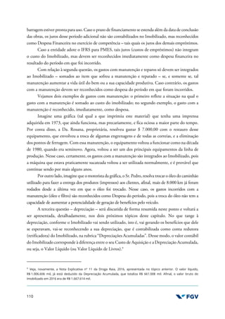 110
barragem estiver pronta para uso. Caso o prazo de financiamento se estenda além da data de conclusão
das obras, os juros desse período adicional não são contabilizados no Imobilizado, mas reconhecidos
como Despesa Financeira no exercício de competência – tais quais os juros dos demais empréstimos.
Caso a entidade adote o IFRS para PMES, tais juros (custos de empréstimos) não integram
o custo do Imobilizado, mas devem ser reconhecidos imediatamente como despesa financeira no
resultado do período em que foi incorrido.
Com relação à segunda questão, os gastos com manutenção e reparos só devem ser integrados
ao Imobilizado – somados ao item que sofreu a manutenção e reparado – se, e somente se, tal
manutenção aumentar a vida útil do bem ou a sua capacidade produtiva. Caso contrário, os gastos
com a manutenção devem ser reconhecidos como despesa do período em que foram incorridos.
Vejamos dois exemplos de gastos com manutenção: o primeiro reflete a situação na qual o
gasto com a manutenção é somado ao custo do imobilizado; no segundo exemplo, o gasto com a
manutenção é reconhecido, imediatamente, como despesa.
Imagine uma gráfica (tal qual a que imprimiu este material) que tenha uma imprensa
adquirida em 1973, que ainda funciona, mas precariamente, e fica ociosa a maior parte do tempo.
Por conta disso, a Da. Rosana, proprietária, resolveu gastar $ 7.000,00 com o restauro desse
equipamento, que envolveu a troca de algumas engrenagens e de todas as correias, e a eliminação
dos pontos de ferrugem. Com essa manutenção, o equipamento voltou a funcionar como na década
de 1980, quando era seminovo. Agora, voltou a ser um dos principais equipamentos da linha de
produção. Nesse caso, certamente, os gastos com a manutenção são integrados ao Imobilizado, pois
a máquina que estava praticamente sucateada voltou a ser utilizada normalmente, e é provável que
continue sendo por mais alguns anos.
Por outro lado, imagine que o motorista da gráfica, o Sr. Pedro, resolva trocar o óleo do caminhão
utilizado para fazer a entrega dos produtos (impressos) aos clientes, afinal, mais de 8.000 km já foram
rodados desde a última vez em que o óleo foi trocado. Nesse caso, os gastos incorridos com a
manutenção (óleo e filtro) são reconhecidos como Despesa do período, pois a troca do óleo não tem a
capacidade de aumentar a potencialidade de geração de benefícios pelo veículo.
A terceira questão – depreciação – será discutida de forma resumida neste ponto e voltará a
ser apresentada, detalhadamente, nos dois próximos tópicos deste capítulo. No que tange à
depreciação, conforme o Imobilizado vai sendo utilizado, isto é, vai gerando os benefícios que dele
se esperavam, vai-se reconhecendo a sua depreciação, que é contabilizada como conta redutora
(retificadora) do Imobilizado, na rubrica “Depreciações Acumuladas”. Desse modo, o valor contábil
do Imobilizado corresponde à diferença entre o seu Custo de Aquisição e a Depreciação Acumulada,
ou seja, o Valor Líquido (ou Valor Líquido de Livros).9
9
Veja, novamente, a Nota Explicativa nº 11 da Droga Raia, 2016, apresentada no tópico anterior. O valor líquido,
R$ 1.006.606 mil, já está deduzido da Depreciação Acumulada, que totaliza R$ 661.008 mil. Afinal, o valor bruto do
Imobilizado em 2016 era de R$ 1.667.614 mil.
 
