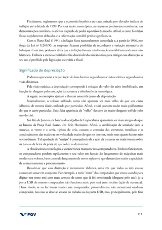 111
Finalmente, registremos que a economia brasileira era caracterizada por elevados índices de
inflação até a década de 1990. Por essa razão, nessa época, as empresas precisavam reconhecer, nas
demonstrações contábeis, os efeitos da perda de poder aquisitivo da moeda. Afinal, o custo histórico
ficava rapidamente defasado, e a informação contábil perdia significância.
Com o Plano Real (1994), a inflação ficou razoavelmente controlada e, a partir de 1996, por
força da Lei nº 9.249/95, as empresas ficaram proibidas de reconhecer a variação monetária de
balanços. Com isso, podemos dizer que a inflação distorce a informação contábil ancorada no custo
histórico. Embora a ciência contábil tenha desenvolvido mecanismos para mitigar essa distorção, o
seu uso é proibido pela legislação societária e fiscal.
Significado de depreciação
Podemos apresentar a depreciação de duas formas: segundo uma visão estática e segundo uma
visão dinâmica.
Pela visão estática, a depreciação corresponde à redução do valor do ativo imobilizado, em
função de: desgaste pelo uso, ação da natureza e obsolescência tecnológica.
A seguir, os exemplos ajudam a ilustrar essas três causas da depreciação.
Normalmente, o veículo utilizado como táxi aparenta ser mais velho do que um carro
idêntico, de mesma idade, utilizado por particular. Afinal, o táxi costuma rodar mais quilômetros
do que o carro particular. Essa falsa aparência de “velho” decorre do maior desgaste sofrido pelo
uso do táxi.
No Rio de Janeiro, os bancos do calçadão de Copacabana aparentam ser mais antigos do que
os bancos da Praça Raul Soares, em Belo Horizonte. Afinal, a combinação da umidade com a
maresia, o vento e a areia, típicos da orla, causam a corrosão das estruturas metálicas e o
apodrecimento das madeiras em velocidade maior do que no interior, onde esses quatro fatores não
se combinam. Tal aparência de “antigo” é consequência de a ação da natureza ser mais intensa sobre
os bancos da beira da praia do que sobre os do interior.
A obsolescência tecnológica é característica marcante nos computadores. Embora funcionem,
os computadores perdem rapidamente o seu valor em função do lançamento de máquinas mais
modernas e velozes, bem como do lançamento de novos softwares, que demandam maior capacidade
de armazenamento e processamento.
Ressalte-se que essa distinção é meramente didática, uma vez que todas as três causas
costumam atuar em conjunto. Por exemplo, a tecla “enter” do computador que estou usando para
digitar este texto está com mau contato de tanto que já foi pressionada (desgaste pelo uso); já a
porta USB do mesmo computador não funciona mais, pois está com zinabre (ação da natureza).
Desse modo, se eu for tentar vender este computador, provavelmente não encontrarei nenhum
comprador. Isso não se deve ao estado do teclado ou da porta USB, mas, principalmente, pelo fato
 