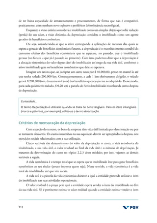 112
de ter baixa capacidade de armazenamento e processamento, de forma que não é compatível,
praticamente, com nenhum novo software e periféricos (obsolescência tecnológica).
Enquanto a visão estática considera o imobilizado como um simples objeto que sofre redução
(perda) do seu valor, a visão dinâmica da depreciação considera o imobilizado como um agente
gerador de benefícios econômicos.
Ou seja, considerando-se que o ativo corresponde a aplicações de recursos das quais se
espera a geração de benefícios econômicos futuros, a depreciação é o reconhecimento contábil do
consumo efetivo dos benefícios econômicos que se esperava, no passado, que o imobilizado
gerasse (no futuro – que já é passado ou presente). Com isso, podemos dizer que a depreciação é
a alocação sistemática do valor depreciável do imobilizado ao longo da sua vida útil, conforme o
ativo imobilizado gera os benefícios econômicos que dele se esperava.
Imagine um taxista que, ao comprar um carro novo por $ 40.000,00, pense em mantê-lo até
que tenha rodado 200.000 km. Consequentemente, a cada 1 km efetivamente dirigido, o veículo
gerará 1/200.000 (um, duzentos mil avos) dos benefícios que se esperava ao adquiri-lo. Desse modo,
para cada quilômetro rodado, $ 0,20 será a parcela do Ativo Imobilizado reconhecida como despesa
de depreciação.
Curiosidade...
O termo Depreciação é utilizado quando se trata de bens tangíveis. Para os itens intangíveis
(marca e patentes, por exemplo), utiliza-se o termo Amortização.
Critérios de mensuração da depreciação
Com exceção do terreno, os bens da empresa têm vida útil limitada por deterioração ou por
se tornarem obsoletos. Os custos incorridos na sua aquisição devem ser apropriados à despesa, nos
exercícios sociais relacionados com a sua utilização.
Cinco variáveis são determinantes do valor da depreciação: o custo, a vida econômica do
imobilizado, a sua vida útil, o valor residual ao final da vida útil e o método de depreciação. Já
tratamos da determinação do custo no tópico 2.2.3 deste módulo; por isso, vejamos as demais
variáveis a seguir.
A vida econômica é o tempo total que se espera que o imobilizado leve para gerar benefícios
econômicos ao seu titular (pouco importa quem seja). Nesse sentido, a vida econômica é a vida
total do imobilizado, até que vire sucata.
A vida útil é a parcela da vida econômica durante a qual a entidade pretende utilizar o item
do imobilizado nas suas atividades operacionais.
O valor residual é o preço pelo qual a entidade espera vender o item do imobilizado no fim
da sua vida útil. Só é pertinente estimar o valor residual quando a entidade estimar vender o item
 