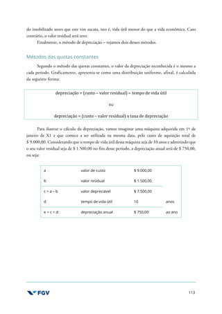 113
do imobilizado antes que este vire sucata, isto é, vida útil menor do que a vida econômica. Caso
contrário, o valor residual será zero.
Finalmente, o método de depreciação – vejamos dois desses métodos.
Métodos das quotas constantes
Segundo o método das quotas constantes, o valor da depreciação reconhecida é o mesmo a
cada período. Graficamente, apresenta-se como uma distribuição uniforme, afinal, é calculada
da seguinte forma:
depreciação = (custo – valor residual) ÷ tempo de vida útil
ou
depreciação = (custo – valor residual) x taxa de depreciação
Para ilustrar o cálculo da depreciação, vamos imaginar uma máquina adquirida em 1º de
janeiro de X1 e que comece a ser utilizada na mesma data, pelo custo de aquisição total de
$ 9.000,00. Considerando que o tempo de vida útil dessa máquina seja de 10 anos e admitindo que
o seu valor residual seja de $ 1.500,00 no fim desse período, a depreciação anual será de $ 750,00,
ou seja:
a valor de custo $ 9.000,00
b valor residual $ 1.500,00
c = a – b valor depreciável $ 7.500,00
d tempo de vida útil 10 anos
e = c ÷ d depreciação anual $ 750,00 ao ano
 