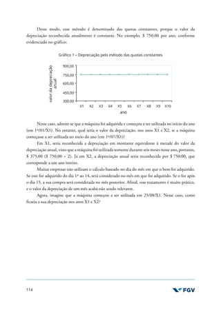 114
Desse modo, esse método é denominado das quotas constantes, porque o valor da
depreciação reconhecida anualmente é constante. No exemplo, $ 750,00 por ano, conforme
evidenciado no gráfico:
Gráfico 1 – Depreciação pelo método das quotas constantes
Nesse caso, admite-se que a máquina foi adquirida e começou a ser utilizada no início do ano
(em 1º/01/X1). No entanto, qual seria o valor da depreciação, nos anos X1 e X2, se a máquina
começasse a ser utilizada no meio do ano (em 1º/07/X1)?
Em X1, seria reconhecida a depreciação em montante equivalente à metade do valor da
depreciação anual, visto que a máquina foi utilizada somente durante seis meses nesse ano, portanto,
$ 375,00 ($ 750,00 ÷ 2). Já em X2, a depreciação anual seria reconhecida por $ 750,00, que
corresponde a um ano inteiro.
Muitas empresas não utilizam o cálculo baseado no dia do mês em que o bem foi adquirido.
Se este for adquirido do dia 1º ao 14, será considerado no mês em que foi adquirido. Se o for após
o dia 15, a sua compra será considerada no mês posterior. Afinal, esse tratamento é muito prático,
e o valor da depreciação de um mês acaba não sendo relevante.
Agora, imagine que a máquina começou a ser utilizada em 25/08/X1. Nesse caso, como
ficaria a sua depreciação nos anos X1 e X2?
 