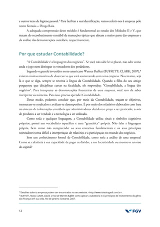 12
e outros itens de higiene pessoal.3
Para facilitar a sua identificação, vamos referir-nos à empresa pelo
nome fantasia – Droga Raia.
A adequada compreensão deste módulo é fundamental ao estudo dos Módulos II e V, que
tratam do reconhecimento contábil de transações típicas que afetam a maior parte das empresas e
da análise das demonstrações contábeis, respectivamente.
Por que estudar Contabilidade?
“A Contabilidade é a linguagem dos negócios”. Se você não sabe ler o placar, não sabe como
anda o jogo nem distingue os vencedores dos perdedores.
Segundo o grande investidor norte-americano Warren Buffett (BUFFETT; CLARK, 2007),4
existem muitas maneiras de descrever o que está acontecendo com uma empresa. No entanto, seja
lá o que se diga, sempre se retorna à língua da Contabilidade. Quando a filha do seu amigo
perguntou que disciplinas cursar na faculdade, ele respondeu: “Contabilidade, a língua dos
negócios”. Para interpretar as demonstrações financeiras de uma empresa, você tem de saber
interpretar os números. Para isso, precisa aprender Contabilidade.
Desse modo, podemos concluir que, por meio da Contabilidade, traçam-se objetivos,
mensuram-se resultados e avaliam-se desempenhos. É por meio dos relatórios elaborados com base
no sistema de informações contábeis que administradores decidem o preço a ser praticado, o mix
de produtos a ser vendido e a tecnologia a ser utilizada.
Como toda e qualquer linguagem, a Contabilidade utiliza sinais e símbolos cognitivos
próprios, possui um vocabulário específico e uma “gramática” própria. Não falar a linguagem
própria, bem como não compreender os seus conceitos fundamentais e os seus princípios
norteadores torna difícil a interpretação de relatórios e a participação no mundo dos negócios.
Sem um conhecimento formal de Contabilidade, como seria a análise de uma empresa?
Como se calcularia a sua capacidade de pagar as dívidas, a sua lucratividade ou mesmo o retorno
do capital?
3
Detalhes sobre a empresa podem ser encontrados no seu website: <http://www.raiadrogasil.com.br>.
4
BUFFETT, Mary; CLARK, David. O Tao de Warren Buffett: como aplicar a sabedoria e os princípios de investimento do gênio
das finanças em sua vida. Rio de Janeiro: Sextante, 2007.
 