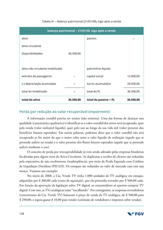 128
Tabela 41 – Balanço patrimonial (21/01/X8), logo após a venda
balanço patrimonial – 21/01/X8, logo após a venda
ativo passivo –
ativo circulante
disponibilidades 36.500,00
ativo não circulante imobilizado patrimônio líquido
veículos de passageiros – capital social 12.000,00
(–) depreciação acumulada – lucros acumulados 24.500,00
total do imobilizado – total do PL 36.500,00
total do ativo 36.500,00 total do passivo + PL 36.500,00
Perda por redução ao valor recuperável (impairment)
A informação contábil precisa ser neutra (não otimista). Uma das formas de alcançar essa
qualidade (característica qualitativa) é identificar se o valor contábil dos ativos será recuperado, quer
pela venda (valor realizável líquido), quer pelo uso ao longo da sua vida útil (valor presente dos
benefícios futuros esperados). Em outras palavras, podemos dizer que o valor contábil não será
recuperado se for maior do que o maior valor entre o valor líquido de realização (aquele que se
pretende auferir na venda) e o valor presente dos fluxos futuros esperados (aquele que se pretende
auferir mediante o uso).
O conceito de perda por irrecuperabilidade já vem sendo adotado pelas empresas brasileiras
há décadas para alguns itens do Ativo Circulante. As duplicatas a receber de clientes são reduzidas
pela expectativa de não recebimento (inadimplência), por meio da Perda Esperada com Créditos
de Liquidação Duvidosa (PECLD). Os estoques são reduzidos ao valor de mercado caso este seja
menor. Vejamos um exemplo:
No início de 2008, a Cia. Vende TV tinha 1.000 unidades de TV analógica em estoque,
adquiridas por $ 300,00 cada (custo de aquisição), que ela pretendia revender por $ 500,00 cada.
Em função da aprovação da legislação sobre TV digital, os consumidores só querem comprar TV
digital. Com isso, as TVs analógicas estão “encalhando”. Por conseguinte, as empresas revendedoras
(concorrentes da Cia. Vende TV) baixaram o preço de venda da TV analógica, de $ 500,00 para
$ 290,00, e espera gastar $ 10,00 para vender (comissão de vendedores e impostos sobre vendas).
 