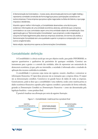 13
A Demonstração da Controladora – muitas vezes, denominada pelo termo em inglês holding –
representa a entidade constituída de forma legal que possui participações societárias em
outras empresas. É essa empresa que possui ações negociadas na Bolsa de Valores, e que paga
impostos e dividendos.
Visando a gerar melhor informação, a Contabilidade desenvolveu uma técnica para
evidenciar informações de uma entidade econômica abstrata, admitindo que a empresa
controladora e as suas controladas sejam uma única entidade objeto de contabilização. Essa
aglutinação gera as “Demonstrações Consolidadas”, que propiciam a visão integrada do
conjunto formado legalmente pelas diversas empresas existentes. Em termos de análise, a
Demonstração Consolidada tem uma qualidade superior e propicia a comparação com os
outros conglomerados.
Nesta edição, reproduzimos apenas as Demonstrações Consolidadas.
Contabilidade: definição
A Contabilidade é a ciência social que tem por objetivo medir, para poder INFORMAR, os
aspectos quantitativos e qualitativos do patrimônio de quaisquer entidades. Constitui um
instrumento para a gestão e o controle das entidades, além de representar um sustentáculo da
democracia econômica, já que, pelo seu intermédio, a sociedade é informada sobre o resultado da
aplicação dos recursos conferidos às entidades.
A contabilidade é o processo cujas metas são registrar, resumir, classificar e comunicar as
informações financeiras. O input desse processo são as transações que a empresa efetua. O output
são as demonstrações contábeis. Constitui-se no grande banco de dados de todas as empresas.
Genericamente, pode-se dizer que a contabilidade é uma indústria, tendo como matéria-prima os
dados econômico-financeiros captados pelos registros contábeis e processados de forma ordenada,
gerando as Demonstrações Contábeis ou Demonstrações Financeiras – como são denominadas pela
legislação brasileira – como produto final.
É possível visualizar essa afirmação por meio da seguinte ilustração:
Figura 1 – Contabilidade: matéria-prima e produto final
 