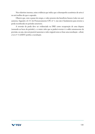 139
Nos relatórios internos, existe evidência que indica que o desempenho econômico do ativo é
ou será melhor do que o esperado.
Observe que, com o passar do tempo, o valor presente dos benefícios futuros (valor em uso)
aumenta. Segundo o § 111 do Pronunciamento CPC nº 1, isso não é fundamento para reverter a
perda reconhecida em períodos anteriores.
A reversão da perda deve ser evidenciada na DRE como recuperação de uma despesa
(somando ao lucro do período), e o maior valor que se poderá reverter é o saldo remanescente da
provisão, ou seja, não será possível aumentar o valor original como se fosse uma reavaliação – afinal,
a Lei nº 11.638/07 proibiu a reavaliação.
 