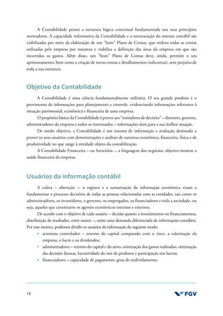 14
A Contabilidade possui a estrutura lógica conceitual fundamentada nos seus princípios
norteadores. A capacidade informativa da Contabilidade e a estruturação do sistema contábil são
viabilizadas por meio da elaboração de um “bom” Plano de Contas, que ordena todas as contas
utilizadas pela empresa por natureza e viabiliza a definição das áreas da empresa em que são
incorridos os gastos. Além disso, um “bom” Plano de Contas deve, ainda, permitir o seu
aprimoramento, bem como a criação de novas contas e detalhamentos (subcontas), sem prejuízo de
toda a sua estrutura.
Objetivo da Contabilidade
A Contabilidade é uma ciência fundamentalmente utilitária. O seu grande produto é o
provimento de informações para planejamento e controle, evidenciando informações referentes à
situação patrimonial, econômica e financeira de uma empresa.
O propósito básico da Contabilidade é prover aos “tomadores de decisões” – diretores, gerentes,
administradores da empresa e todos os interessados – informações úteis para a sua melhor atuação.
De modo objetivo, a Contabilidade é um sistema de informação e avaliação destinado a
prover os seus usuários com demonstrações e análises de natureza econômica, financeira, física e de
produtividade no que tange à entidade objeto da contabilização.
A Contabilidade Financeira – ou Societária –, a linguagem dos negócios, objetiva mostrar a
saúde financeira da empresa.
Usuários da informação contábil
A coleta – obtenção –, o registro e a sumarização da informação econômica visam a
fundamentar o processo decisório de todas as pessoas relacionadas com as entidades, tais como os
administradores, os investidores, o governo, os empregados, os financiadores e toda a sociedade, ou
seja, aqueles que constituem os agentes econômicos internos e externos.
De acordo com o objetivo de cada usuário – decisão quanto a investimentos ou financiamentos,
distribuição de resultados, entre outros –, existe uma demanda diferenciada de informações contábeis.
Por esse motivo, podemos dividir os usuários da informação do seguinte modo:
acionista controlador – retorno do capital comparado com o risco, a valorização da
empresa, o lucro e os dividendos;
administradores – retorno do capital e do ativo, otimização dos gastos realizados, otimização
das decisões futuras, lucratividade do mix de produtos e participação nos lucros;
financiadores – capacidade de pagamento, grau de endividamento;
 