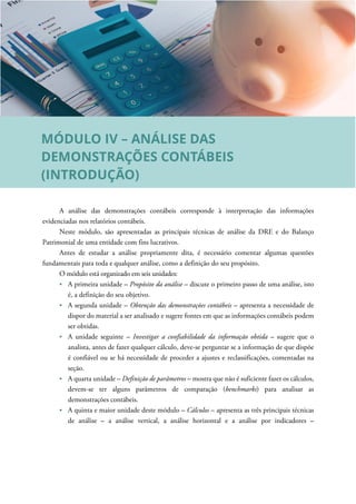 A análise das demonstrações contábeis corresponde à interpretação das informações
evidenciadas nos relatórios contábeis.
Neste módulo, são apresentadas as principais técnicas de análise da DRE e do Balanço
Patrimonial de uma entidade com fins lucrativos.
Antes de estudar a análise propriamente dita, é necessário comentar algumas questões
fundamentais para toda e qualquer análise, como a definição do seu propósito.
O módulo está organizado em seis unidades:
A primeira unidade – Propósito da análise – discute o primeiro passo de uma análise, isto
é, a definição do seu objetivo.
A segunda unidade – Obtenção das demonstrações contábeis – apresenta a necessidade de
dispor do material a ser analisado e sugere fontes em que as informações contábeis podem
ser obtidas.
A unidade seguinte – Investigar a confiabilidade da informação obtida – sugere que o
analista, antes de fazer qualquer cálculo, deve-se perguntar se a informação de que dispõe
é confiável ou se há necessidade de proceder a ajustes e reclassificações, comentadas na
seção.
A quarta unidade – Definição de parâmetros – mostra que não é suficiente fazer os cálculos,
devem-se ter alguns parâmetros de comparação (benchmarks) para analisar as
demonstrações contábeis.
A quinta e maior unidade deste módulo – Cálculos – apresenta as três principais técnicas
de análise – a análise vertical, a análise horizontal e a análise por indicadores –
MÓDULO IV – ANÁLISE DAS
DEMONSTRAÇÕES CONTÁBEIS
(INTRODUÇÃO)
 