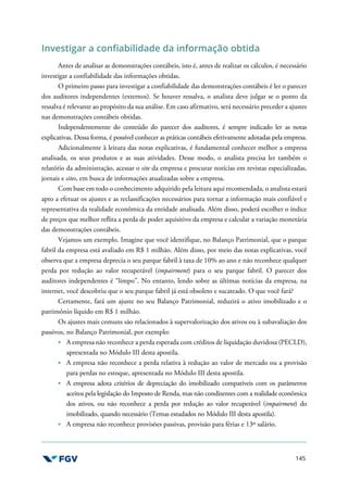 145
Investigar a confiabilidade da informação obtida
Antes de analisar as demonstrações contábeis, isto é, antes de realizar os cálculos, é necessário
investigar a confiabilidade das informações obtidas.
O primeiro passo para investigar a confiabilidade das demonstrações contábeis é ler o parecer
dos auditores independentes (externos). Se houver ressalva, o analista deve julgar se o ponto da
ressalva é relevante ao propósito da sua análise. Em caso afirmativo, será necessário preceder a ajustes
nas demonstrações contábeis obtidas.
Independentemente do conteúdo do parecer dos auditores, é sempre indicado ler as notas
explicativas. Dessa forma, é possível conhecer as práticas contábeis efetivamente adotadas pela empresa.
Adicionalmente à leitura das notas explicativas, é fundamental conhecer melhor a empresa
analisada, os seus produtos e as suas atividades. Desse modo, o analista precisa ler também o
relatório da administração, acessar o site da empresa e procurar notícias em revistas especializadas,
jornais e sites, em busca de informações atualizadas sobre a empresa.
Com base em todo o conhecimento adquirido pela leitura aqui recomendada, o analista estará
apto a efetuar os ajustes e as reclassificações necessários para tornar a informação mais confiável e
representativa da realidade econômica da entidade analisada. Além disso, poderá escolher o índice
de preços que melhor reflita a perda de poder aquisitivo da empresa e calcular a variação monetária
das demonstrações contábeis.
Vejamos um exemplo. Imagine que você identifique, no Balanço Patrimonial, que o parque
fabril da empresa está avaliado em R$ 1 milhão. Além disso, por meio das notas explicativas, você
observa que a empresa deprecia o seu parque fabril à taxa de 10% ao ano e não reconhece qualquer
perda por redução ao valor recuperável (impairment) para o seu parque fabril. O parecer dos
auditores independentes é “limpo”. No entanto, lendo sobre as últimas notícias da empresa, na
internet, você descobriu que o seu parque fabril já está obsoleto e sucateado. O que você fará?
Certamente, fará um ajuste no seu Balanço Patrimonial, reduzirá o ativo imobilizado e o
patrimônio líquido em R$ 1 milhão.
Os ajustes mais comuns são relacionados à supervalorização dos ativos ou à subavaliação dos
passivos, no Balanço Patrimonial, por exemplo:
A empresa não reconhece a perda esperada com créditos de liquidação duvidosa (PECLD),
apresentada no Módulo III desta apostila.
A empresa não reconhece a perda relativa à redução ao valor de mercado ou a provisão
para perdas no estoque, apresentada no Módulo III desta apostila.
A empresa adota critérios de depreciação do imobilizado compatíveis com os parâmetros
aceitos pela legislação do Imposto de Renda, mas não condizentes com a realidade econômica
dos ativos, ou não reconhece a perda por redução ao valor recuperável (impairment) do
imobilizado, quando necessário (Temas estudados no Módulo III desta apostila).
A empresa não reconhece provisões passivas, provisão para férias e 13º salário.
 