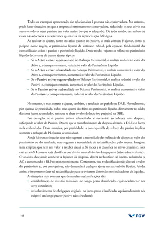 146
Todos os exemplos apresentados são relacionados à postura não conservadora. No entanto,
pode haver situações em que a empresa é extremamente conservadora, reduzindo os seus ativos ou
aumentando os seus passivos em valor maior do que o adequado. De todo modo, em ambos os
casos não observou a característica qualitativa da representação fidedigna.
Ao realizar os ajustes, tanto no ativo quanto no passivo, o mais comum é ajustar, como o
próprio nome sugere, o patrimônio líquido da entidade. Afinal, pela equação fundamental da
contabilidade, ativo = passivo + patrimônio líquido. Desse modo, vejamos o reflexo no patrimônio
líquido decorrente de quatro ajustes típicos:
Se o Ativo estiver superavaliado no Balanço Patrimonial, o analista reduzirá o valor do
Ativo e, consequentemente, reduzirá o valor do Patrimônio Líquido.
Se o Ativo estiver subavaliado no Balanço Patrimonial, o analista aumentará o valor do
Ativo e, consequentemente, aumentará o valor do Patrimônio Líquido.
Se o Passivo estiver superavaliado no Balanço Patrimonial, o analista reduzirá o valor do
Passivo e, consequentemente, aumentará o valor do Patrimônio Líquido.
Se o Passivo estiver subavaliado no Balanço Patrimonial, o analista aumentará o valor
do Passivo e, consequentemente, reduzirá o valor do Patrimônio Líquido.
No entanto, o mais correto é ajustar, também, o resultado do período na DRE. Normalmente,
por questão de praticidade, todos esses ajustes são feitos no patrimônio líquido, diretamente no saldo
da conta lucros acumulados, sem que se altere o valor do lucro (ou prejuízo) na DRE.
Por exemplo, se o passivo estiver subavaliado, é necessário reconhecer uma despesa,
reforçando o valor do Passivo. Ocorre que o reconhecimento da despesa alteraria a DRE e o lucro
nela evidenciado. Dessa maneira, por praticidade, a contrapartida do reforço do passivo implica
somente a redução de PL (lucros acumulados).
Ainda há outras situações que não sugerem a necessidade de realização de ajustes ao valor do
patrimônio ou do resultado, mas sugerem a necessidade de reclassificações, pelo menos. Imagine
uma empresa que tem um valor a receber daqui a 36 meses e o classifica no ativo circulante. Isso
está errado! O correto seria classificar esse direito no realizável no longo prazo (ativo não circulante).
O analista, desejando conhecer a liquidez da empresa, deverá reclassificar tal direito, reduzindo o
AC e aumentando o RLP no mesmo montante. Certamente, essa reclassificação não alterará o valor
do patrimônio e, por conseguinte, não demandará qualquer ajuste no patrimônio líquido. Ainda
assim, é importante fazer tal reclassificação para se evitarem distorções nos indicadores de liquidez.
As situações mais comuns que demandam reclassificações são:
contabilização de direitos realizáveis no longo prazo classificados equivocadamente no
ativo circulante;
reconhecimento de obrigações exigíveis no curto prazo classificadas equivocadamente no
exigível em longo prazo (passivo não circulante);
 
