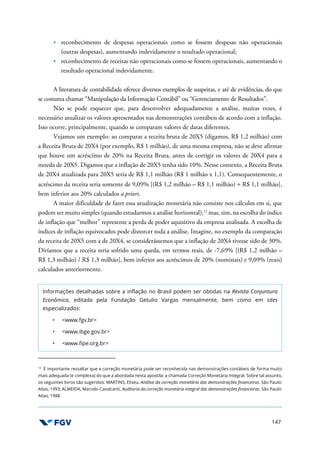 147
reconhecimento de despesas operacionais como se fossem despesas não operacionais
(outras despesas), aumentando indevidamente o resultado operacional;
reconhecimento de receitas não operacionais como se fossem operacionais, aumentando o
resultado operacional indevidamente.
A literatura de contabilidade oferece diversos exemplos de suspeitas, e até de evidências, do que
se costuma chamar “Manipulação da Informação Contábil” ou “Gerenciamento de Resultados”.
Não se pode esquecer que, para desenvolver adequadamente a análise, muitas vezes, é
necessário atualizar os valores apresentados nas demonstrações contábeis de acordo com a inflação.
Isso ocorre, principalmente, quando se comparam valores de datas diferentes.
Vejamos um exemplo: ao comparar a receita bruta de 20X5 (digamos, R$ 1,2 milhão) com
a Receita Bruta de 20X4 (por exemplo, R$ 1 milhão), de uma mesma empresa, não se deve afirmar
que houve um acréscimo de 20% na Receita Bruta, antes de corrigir os valores de 20X4 para a
moeda de 20X5. Digamos que a inflação de 20X5 tenha sido 10%. Nesse contexto, a Receita Bruta
de 20X4 atualizada para 20X5 seria de R$ 1,1 milhão (R$ 1 milhão x 1,1). Consequentemente, o
acréscimo da receita seria somente de 9,09% [(R$ 1,2 milhão – R$ 1,1 milhão) ÷ R$ 1,1 milhão],
bem inferior aos 20% calculados a priori.
A maior dificuldade de fazer essa atualização monetária não consiste nos cálculos em si, que
podem ser muito simples (quando estudarmos a análise horizontal),12
mas, sim, na escolha do índice
de inflação que “melhor” represente a perda de poder aquisitivo da empresa analisada. A escolha de
índices de inflação equivocados pode distorcer toda a análise. Imagine, no exemplo da comparação
da receita de 20X5 com a de 20X4, se considerássemos que a inflação de 20X4 tivesse sido de 30%.
Diríamos que a receita teria sofrido uma queda, em termos reais, de -7,69% [(R$ 1,2 milhão –
R$ 1,3 milhão) / R$ 1,3 milhão], bem inferior aos acréscimos de 20% (nominais) e 9,09% (reais)
calculados anteriormente.
Informações detalhadas sobre a inflação no Brasil podem ser obtidas na Revista Conjuntura
Econômica, editada pela Fundação Getulio Vargas mensalmente, bem como em sites
especializados:
<www.fgv.br>
<www.ibge.gov.br>
<www.fipe.org.br>
12
É importante ressaltar que a correção monetária pode ser reconhecida nas demonstrações contábeis de forma muito
mais adequada (e complexa) do que a abordada nesta apostila: a chamada Correção Monetária Integral. Sobre tal assunto,
os seguintes livros são sugeridos: MARTINS, Eliseu. Análise da correção monetária das demonstrações financeiras. São Paulo:
Atlas, 1993; ALMEIDA, Marcelo Cavalcanti. Auditoria da correção monetária integral das demonstrações financeiras. São Paulo:
Atlas, 1988.
 