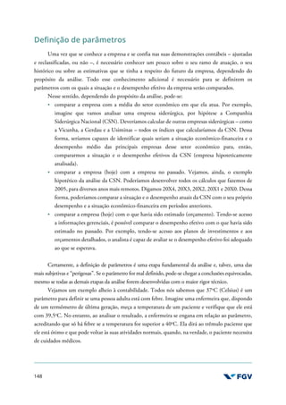 148
Definição de parâmetros
Uma vez que se conhece a empresa e se confia nas suas demonstrações contábeis – ajustadas
e reclassificadas, ou não –, é necessário conhecer um pouco sobre o seu ramo de atuação, o seu
histórico ou sobre as estimativas que se tinha a respeito do futuro da empresa, dependendo do
propósito da análise. Todo esse conhecimento adicional é necessário para se definirem os
parâmetros com os quais a situação e o desempenho efetivo da empresa serão comparados.
Nesse sentido, dependendo do propósito da análise, pode-se:
comparar a empresa com a média do setor econômico em que ela atua. Por exemplo,
imagine que vamos analisar uma empresa siderúrgica, por hipótese a Companhia
Siderúrgica Nacional (CSN). Deveríamos calcular de outras empresas siderúrgicas – como
a Vicunha, a Gerdau e a Usiminas – todos os índices que calcularíamos da CSN. Dessa
forma, seríamos capazes de identificar quais seriam a situação econômico-financeira e o
desempenho médio das principais empresas desse setor econômico para, então,
compararmos a situação e o desempenho efetivos da CSN (empresa hipoteticamente
analisada).
comparar a empresa (hoje) com a empresa no passado. Vejamos, ainda, o exemplo
hipotético da análise da CSN. Poderíamos desenvolver todos os cálculos que fazemos de
2005, para diversos anos mais remotos. Digamos 20X4, 20X3, 20X2, 20X1 e 20X0. Dessa
forma, poderíamos comparar a situação e o desempenho atuais da CSN com o seu próprio
desempenho e a situação econômico-financeira em períodos anteriores.
comparar a empresa (hoje) com o que havia sido estimado (orçamento). Tendo-se acesso
a informações gerenciais, é possível comparar o desempenho efetivo com o que havia sido
estimado no passado. Por exemplo, tendo-se acesso aos planos de investimentos e aos
orçamentos detalhados, o analista é capaz de avaliar se o desempenho efetivo foi adequado
ao que se esperava.
Certamente, a definição de parâmetros é uma etapa fundamental da análise e, talvez, uma das
mais subjetivas e “perigosas”. Se o parâmetro for mal definido, pode-se chegar a conclusões equivocadas,
mesmo se todas as demais etapas da análise forem desenvolvidas com o maior rigor técnico.
Vejamos um exemplo alheio à contabilidade. Todos nós sabemos que 37o
C (Celsius) é um
parâmetro para definir se uma pessoa adulta está com febre. Imagine uma enfermeira que, dispondo
de um termômetro de última geração, meça a temperatura de um paciente e verifique que ele está
com 39,5o
C. No entanto, ao analisar o resultado, a enfermeira se engana em relação ao parâmetro,
acreditando que só há febre se a temperatura for superior a 40o
C. Ela dirá ao trêmulo paciente que
ele está ótimo e que pode voltar às suas atividades normais, quando, na verdade, o paciente necessita
de cuidados médicos.
 