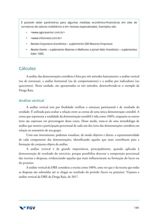 149
É possível obter parâmetros para algumas medidas econômico-financeiras em sites de
corretoras de valores mobiliários e em revistas especializadas. Exemplos são:
<www.agorasenior.com.br>
<www.infoinvest.com.br>
Revista Conjuntura Econômica – suplemento 500 Maiores Empresas
Revista Exame – suplemento Maiores e Melhores e Jornal Valor Econômico – suplementos
Valor 1000.
Cálculos
A análise das demonstrações contábeis é feita por três métodos basicamente: a análise vertical
(ou de estrutura), a análise horizontal (ou de comportamento) e a análise por indicadores (ou
quocientes). Nesta unidade, são apresentados os três métodos, desenvolvendo-se o exemplo da
Droga Raia.
Análise vertical
A análise vertical tem por finalidade verificar a estrutura patrimonial e de resultado da
entidade. É utilizada para avaliar a relação entre as contas de uma única demonstração contábil. A
conta que representa a totalidade da demonstração contábil é tida como 100%, enquanto os outros
itens são expressos em percentagem dessa conta. Desse modo, trata-se de uma metodologia de
análise que mostra a participação percentual de cada um dos itens das demonstrações contábeis em
relação ao somatório do seu grupo.
Com esse instrumento, podemos visualizar, de modo objetivo e direto, a representatividade
de cada componente das demonstrações, identificando aqueles que mais contribuem para a
formação do conjunto objeto da análise.
A análise vertical é de grande importância, principalmente, quando aplicada à
demonstração de resultado do exercício, porque possibilita detectar a composição percentual
das receitas e despesas, evidenciando aquelas que mais influenciaram na formação do lucro ou
do prejuízo.
A análise vertical da DRE considera a receita como 100%, uma vez que é da receita que todas
as despesas são subtraídas até se chegar ao resultado do período (lucro ou prejuízo). Vejamos a
análise vertical da DRE da Droga Raia, de 2017.
 
