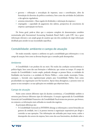 15
governo – tributação e arrecadação de impostos, taxas e contribuições, além da
formulação de diretrizes da política econômica, bem como das atividades do Judiciário
e das agências reguladoras;
acionista minoritário – fluxo regular de dividendos e valorização da empresa e
empregados – capacidade de pagamento dos salários, perspectivas de crescimento da
empresa e participação nos lucros.
De forma geral, pode-se dizer que o conjunto completo de demonstrações contábeis
normatizadas pelo International Accounting Standards Board (Iasb) e pelo CPC visa a gerar
informação relevante a um amplo grupo de usuários que não têm condições de exigir informação
detalhada para atender às suas necessidades específicas.
Contabilidade: ambiente e campo de atuação
De modo resumido, vejamos o ambiente no qual a contabilidade gera informações e o seu
campo de atuação, bem como as diversas funções que o contador pode desempenhar.
Ambiente
A Contabilidade é um produto do seu meio. Ela resulta das condições socioeconômicas e
político-legais, bem como das suas limitações e influências, que variam no tempo. O campo de
atuação da Contabilidade é muito amplo, podendo abranger as pessoas físicas, as entidades de
finalidades não lucrativas e as entidades de Direito Público – como estado, município, União,
autarquia –, havendo uma regulamentação própria para Contabilidade Pública bem como
peculiaridades nas organizações sem fins lucrativos. Apesar dessa abrangência, o presente texto vai
pautar os seus exemplos e as suas aplicações em entidades que objetivam lucro.
Campo de atuação
Assim como existem diferentes tipos de decisões econômicas, a Contabilidade também se
estrutura para fornecer diferentes tipos de informações. A atuação segmentada da Contabilidade
Gerencial, da Contabilidade Financeira e da Contabilidade Fiscal retrata esse processo, que fornece,
no conjunto, as informações mais utilizadas no mundo dos negócios.
As principais diferenças são:
A Contabilidade Gerencial ou INTERNA abrange as informações a serem fornecidas aos
gestores da entidade, isto é, às pessoas internas à organização responsáveis por dirigir e
controlar as suas operações. Tais informações são utilizadas para traçar metas, avaliar o
desempenho dos setores da empresa, bem como dos seus funcionários, decidindo sobre a
 