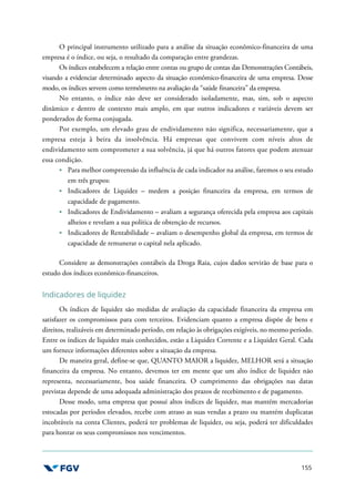 155
O principal instrumento utilizado para a análise da situação econômico-financeira de uma
empresa é o índice, ou seja, o resultado da comparação entre grandezas.
Os índices estabelecem a relação entre contas ou grupo de contas das Demonstrações Contábeis,
visando a evidenciar determinado aspecto da situação econômico-financeira de uma empresa. Desse
modo, os índices servem como termômetro na avaliação da “saúde financeira” da empresa.
No entanto, o índice não deve ser considerado isoladamente, mas, sim, sob o aspecto
dinâmico e dentro de contexto mais amplo, em que outros indicadores e variáveis devem ser
ponderados de forma conjugada.
Por exemplo, um elevado grau de endividamento não significa, necessariamente, que a
empresa esteja à beira da insolvência. Há empresas que convivem com níveis altos de
endividamento sem comprometer a sua solvência, já que há outros fatores que podem atenuar
essa condição.
Para melhor compreensão da influência de cada indicador na análise, faremos o seu estudo
em três grupos:
Indicadores de Liquidez – medem a posição financeira da empresa, em termos de
capacidade de pagamento.
Indicadores de Endividamento – avaliam a segurança oferecida pela empresa aos capitais
alheios e revelam a sua política de obtenção de recursos.
Indicadores de Rentabilidade – avaliam o desempenho global da empresa, em termos de
capacidade de remunerar o capital nela aplicado.
Considere as demonstrações contábeis da Droga Raia, cujos dados servirão de base para o
estudo dos índices econômico-financeiros.
Indicadores de liquidez
Os índices de liquidez são medidas de avaliação da capacidade financeira da empresa em
satisfazer os compromissos para com terceiros. Evidenciam quanto a empresa dispõe de bens e
direitos, realizáveis em determinado período, em relação às obrigações exigíveis, no mesmo período.
Entre os índices de liquidez mais conhecidos, estão a Liquidez Corrente e a Liquidez Geral. Cada
um fornece informações diferentes sobre a situação da empresa.
De maneira geral, define-se que, QUANTO MAIOR a liquidez, MELHOR será a situação
financeira da empresa. No entanto, devemos ter em mente que um alto índice de liquidez não
representa, necessariamente, boa saúde financeira. O cumprimento das obrigações nas datas
previstas depende de uma adequada administração dos prazos de recebimento e de pagamento.
Desse modo, uma empresa que possui altos índices de liquidez, mas mantém mercadorias
estocadas por períodos elevados, recebe com atraso as suas vendas a prazo ou mantém duplicatas
incobráveis na conta Clientes, poderá ter problemas de liquidez, ou seja, poderá ter dificuldades
para honrar os seus compromissos nos vencimentos.
 