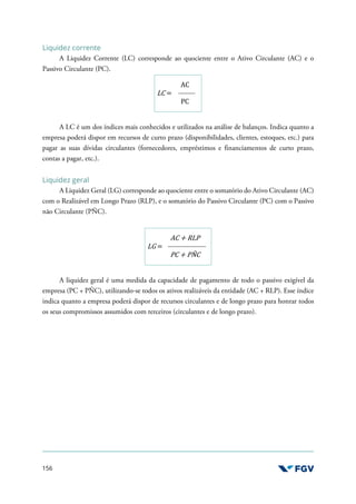 156
Liquidez corrente
A Liquidez Corrente (LC) corresponde ao quociente entre o Ativo Circulante (AC) e o
Passivo Circulante (PC).
LC =
AC
PC
A LC é um dos índices mais conhecidos e utilizados na análise de balanços. Indica quanto a
empresa poderá dispor em recursos de curto prazo (disponibilidades, clientes, estoques, etc.) para
pagar as suas dívidas circulantes (fornecedores, empréstimos e financiamentos de curto prazo,
contas a pagar, etc.).
Liquidez geral
A Liquidez Geral (LG) corresponde ao quociente entre o somatório do Ativo Circulante (AC)
com o Realizável em Longo Prazo (RLP), e o somatório do Passivo Circulante (PC) com o Passivo
não Circulante (PÑC).
LG =
AC + RLP
PC + PÑC
A liquidez geral é uma medida da capacidade de pagamento de todo o passivo exigível da
empresa (PC + PÑC), utilizando-se todos os ativos realizáveis da entidade (AC + RLP). Esse índice
indica quanto a empresa poderá dispor de recursos circulantes e de longo prazo para honrar todos
os seus compromissos assumidos com terceiros (circulantes e de longo prazo).
 