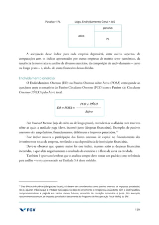 159
Passivo < PL Logo, Endividamento Geral < 0,5
ativo
passivo
PL
A adequação desse índice para cada empresa dependerá, entre outros aspectos, de
comparações com os índices apresentados por outras empresas de mesmo setor econômico, da
tendência demonstrada na análise de diversos exercícios, da composição do endividamento – curto
ou longo prazo – e, ainda, do custo financeiro dessas dívidas.
Endividamento oneroso
O Endividamento Oneroso (EO) ou Passivo Oneroso sobre Ativo (POSA) corresponde ao
quociente entre o somatório do Passivo Circulante Oneroso (PCO) com o Passivo não Circulante
Oneroso (PÑCO) pelo Ativo total.
EO = POSA =
PCO + PÑCO
Ativo
Por Passivo Oneroso (seja de curto ou de longo prazo), entendem-se as dívidas com terceiros
sobre as quais a entidade paga (deve, incorre) juros (despesas financeiras). Exemplos de passivos
onerosos são: empréstimos, financiamentos, debêntures e impostos parcelados.14
Esse índice mostra a participação das fontes onerosas de capital no financiamento dos
investimentos totais da empresa, revelando a sua dependência de instituições financeiras.
Deve-se observar que, quanto maior for esse índice, maiores serão as despesas financeiras
incorridas, o que afeta negativamente o resultado do exercício e o fluxo de caixa da entidade.
Também é oportuno lembrar que o analista sempre deve tomar um padrão como referência
para análise – tema apresentado na Unidade 5.4 deste módulo.
14
Das dívidas tributárias (obrigações fiscais), só devem ser considerados como passivo oneroso os impostos parcelados,
isto é, aqueles tributos que a entidade não pagou na data de vencimento e renegociou a sua dívida com o poder público,
comprometendo-se a pagá-la em tantos meses futuros, acrescido de correção monetária e juros. Um exemplo,
razoavelmente comum, de imposto parcelado é decorrente do Programa de Recuperação Fiscal (Refis), da SRF.
 