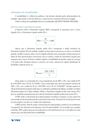 161
Indicadores de rentabilidade
A rentabilidade é o reflexo das políticas e das decisões adotadas pelos administradores da
entidade, expressando o nível de eficiência e o grau do êxito econômico-financeiro atingido.
Todos os índices de rentabilidade devem ser considerados: QUANTO MAIOR, MELHOR.
Retorno sobre o patrimônio líquido
O Retorno sobre o Patrimônio Líquido (RPL) corresponde ao quociente entre o Lucro
Líquido (LL) e o Patrimônio Líquido médio (PLm).
RPL =
LL
x 100
PLm
Sabe-se que o Patrimônio Líquido médio (PLm) corresponde à média aritmética do
Patrimônio Líquido (PL) da entidade, medido em duas datas consecutivas, no início e no final do
período contábil, ao qual se refere o Lucro Líquido utilizado como numerador. Sempre que houver
dados de duas demonstrações consecutivas, deve-se utilizar a média do Patrimônio Líquido para
comparar com o Lucro, de forma a melhor traduzir a rentabilidade do período, tendo em vista que
o PL pode sofrer alterações durante o exercício, tais como: aumento de capital, distribuição de
dividendos, saída de sócios, etc.
PLmédio =
(PL0 + PL1)
2
Desse modo, se o numerador for o Lucro Líquido do ano de 20X7, o PLm será a média do PL
de 1º/01/20X7 com o PL de 31/12/20X7. Caso o numerador seja o lucro do primeiro trimestre de
20X7, o PLm será a média do PL de 1º/01/20X7 com o PL de 31/03/20X7. Atenção especial no
cálculo do Patrimônio Líquido médio deve ser atribuída ao problema da inflação, estudado na Análise
Horizontal (tópico 6.5.2 deste módulo). Afinal, o Patrimônio Líquido da data mais remota (PL0)
deve ser atualizado monetariamente até a data do Patrimônio Líquido da data mais recente (PL1).
O RPL mede a remuneração dos capitais próprios investidos na empresa, ou seja, quanto foi
acrescentado em determinado período ao patrimônio dos sócios. Do ponto de vista de quem investe
em uma empresa, esse deve ser o índice mais importante.
O RPL permite, além de avaliar a remuneração do capital próprio, analisar se esse rendimento
é compatível com alternativas de aplicação (custo de oportunidade). Um investidor, por exemplo,
avaliando a RPL, poderá optar por uma aplicação no mercado financeiro em vez de aplicar em uma
empresa que está oferecendo baixa rentabilidade.
 