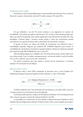 162
A polêmica do PL médio
Na literatura, não há unanimidade quanto ao denominador desta fórmula. Entre as diversas
formas de se apurar o denominador, além do PL médio, vejamos o PL inicial (PLi).
RPL =
LL
x 100
PLi
Os que defendem o uso do PL inicial sustentam o seu argumento no conceito de
rentabilidade. O investidor que aplicou efetivamente o PLi, no fim de determinado período, quer
saber a que taxa foi remunerado, então, divide o ganho pelo valor efetivamente investido (PLi). Essa
abordagem é bastante lógica e intuitiva, mesmo porque é assim que raciocinamos quando
conversamos com o gerente do banco sobre as alternativas de investimento. Vejamos:
O gerente do banco nos oferece três fundos de investimento com diferentes riscos e
rentabilidades esperadas. Digamos que tenhamos R$ 10.000,00 disponíveis para investir. A
rentabilidade de cada fundo de investimento é apurada mediante a divisão do rendimento esperado
pelo capital investido (R$ 10.000,00, que seria o nosso PLi).
Não há problema algum em se trabalhar com o PL inicial. Nesse ponto, não há critério certo
nem critério errado. Você é o analista, consequentemente, você deverá escolher o critério de análise
(PLm ou PLi), conforme você se sentir mais “confortável”.
No entanto, ressaltamos que, para calcular o retorno real do investimento, é necessário
atualizar o PL inicial pela taxa de inflação.
Retorno sobre o ativo
O Retorno sobre o Ativo (RA) corresponde ao quociente entre o Lucro Líquido (LL)
deduzido das Despesas Financeiras líquidas do efeito tributário e o Ativo Total médio.
RA =
LL + Despesa Financeira x (1 – @ IR)
x 100
Ativo médio
Também conhecida como Taxa de Retorno dos Investimentos, esse índice reflete a que taxa
a empresa remunera os investimentos totais nela aplicados.
Na fórmula, @IR representa a alíquota de IR (Imposto de Renda) e CS (Contribuição Social
sobre o Lucro), que para a maioria das empresas brasileiras é de 34%.
A necessidade de se adicionarem ao lucro líquido as despesas financeiras líquidas do efeito
tributário decorre da lógica desse indicador. O Retorno sobre o Ativo, como o próprio nome sugere,
 