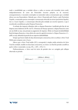 163
mede a rentabilidade que a entidade oferece a todos os recursos nela investidos (ativo total),
independentemente de como são financiados (recursos próprios ou de terceiros),
consequentemente, é necessário contemplar no numerador todas as remunerações que a entidade
oferece aos seus financiadores. Sabendo que o Ativo é financiado pelo Passivo e pelo Patrimônio
Líquido, o numerador precisa contemplar a remuneração oferecida aos sócios (patrimônio líquido),
isto é, o Lucro Líquido, e a remuneração oferecida pela entidade aos terceiros (passivo), o que é
reconhecido contabilmente pelas Despesas Financeiras.
A exclusão dos impactos tributários sobre as despesas financeiras é justificada pelo fato de tais
despesas serem dedutíveis do IR e da CS. A literatura de finanças apresenta a despesa financeira como
um tax-shield, ou seja, uma proteção ao pagamento de impostos. Afinal, em função da dedutibilidade
fiscal da despesa financeira, o ônus efetivo do custo de capital de terceiros é a Despesa Financeira x (1 –
@IR), ou seja, deduzida da parcela da sua respectiva dedutibilidade.
Sempre que houver dados de duas demonstrações consecutivas, deve-se utilizar o Ativo Total
Médio para comparar com o Lucro.
Sabe-se que o Ativo Total médio (ATm) corresponde à simples média aritmética do Ativo
Total da entidade, medido em duas datas consecutivas, no início e no final do período contábil ao
qual se refere o numerador, ou seja, ATm = (AT1 + AT0) / 2.
Preferencialmente, o Ativo total do início do período deve ser corrigido pela inflação
observada no período.
Ativo médio =
(Ativo0 + Ativo1)
2
 