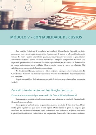 Este módulo é dedicado à introdução ao estudo da Contabilidade Gerencial. A rigor,
começamos com a apresentação dos conceitos fundamentais de custos, as três classificações mais
comuns dos custos – quanto à ocorrência, quanto ao produto e quanto ao volume – e apresentamos
comentários relativos a outros conceitos importantes à adequada compreensão de custos. Na
sequência, apresentamos os dois sistemas de custeio – por ordem e por processo – e os dois métodos
de custeio mais comuns entre entidades fabris – custeio variável e custeio por absorção. No
apêndice, apresentamos custeio baseado em atividades.
No fim deste módulo, esperamos que o leitor esteja apto a compreender os fundamentos da
Contabilidade de Custos e a mensurar os custos de produtos manufaturados mediante estruturas
não complexas.
O próximo módulo é dedicado ao uso gerencial da informação gerada com base no custeio
variável.
Conceitos fundamentais e classificação de custos
Estrutura fundamental para o estudo de Contabilidade Gerencial
Dois são os termos que entendemos serem os mais relevantes ao estudo da Contabilidade
Gerencial: custo e resultado.
Custo pode ser definido como os gastos incorridos na produção de bens e serviços. Desse
modo, gasto é gênero do qual custo é uma espécie. Outra espécie de gasto é a despesa, que
estudamos nos três módulos anteriores como “aumento de ativo ou redução de passivo, que reduz
o patrimônio líquido e não é distribuição aos proprietários da entidade”. No entanto, aqui cabe
MÓDULO V – CONTABILIDADE DE CUSTOS
 