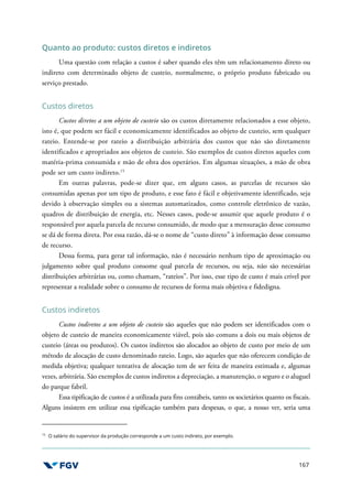 167
Quanto ao produto: custos diretos e indiretos
Uma questão com relação a custos é saber quando eles têm um relacionamento direto ou
indireto com determinado objeto de custeio, normalmente, o próprio produto fabricado ou
serviço prestado.
Custos diretos
Custos diretos a um objeto de custeio são os custos diretamente relacionados a esse objeto,
isto é, que podem ser fácil e economicamente identificados ao objeto de custeio, sem qualquer
rateio. Entende-se por rateio a distribuição arbitrária dos custos que não são diretamente
identificados e apropriados aos objetos de custeio. São exemplos de custos diretos aqueles com
matéria-prima consumida e mão de obra dos operários. Em algumas situações, a mão de obra
pode ser um custo indireto.15
Em outras palavras, pode-se dizer que, em alguns casos, as parcelas de recursos são
consumidas apenas por um tipo de produto, e esse fato é fácil e objetivamente identificado, seja
devido à observação simples ou a sistemas automatizados, como controle eletrônico de vazão,
quadros de distribuição de energia, etc. Nesses casos, pode-se assumir que aquele produto é o
responsável por aquela parcela de recurso consumido, de modo que a mensuração desse consumo
se dá de forma direta. Por essa razão, dá-se o nome de “custo direto” à informação desse consumo
de recurso.
Dessa forma, para gerar tal informação, não é necessário nenhum tipo de aproximação ou
julgamento sobre qual produto consome qual parcela de recursos, ou seja, não são necessárias
distribuições arbitrárias ou, como chamam, “rateios”. Por isso, esse tipo de custo é mais crível por
representar a realidade sobre o consumo de recursos de forma mais objetiva e fidedigna.
Custos indiretos
Custos indiretos a um objeto de custeio são aqueles que não podem ser identificados com o
objeto de custeio de maneira economicamente viável, pois são comuns a dois ou mais objetos de
custeio (áreas ou produtos). Os custos indiretos são alocados ao objeto de custo por meio de um
método de alocação de custo denominado rateio. Logo, são aqueles que não oferecem condição de
medida objetiva; qualquer tentativa de alocação tem de ser feita de maneira estimada e, algumas
vezes, arbitrária. São exemplos de custos indiretos a depreciação, a manutenção, o seguro e o aluguel
do parque fabril.
Essa tipificação de custos é a utilizada para fins contábeis, tanto os societários quanto os fiscais.
Alguns insistem em utilizar essa tipificação também para despesas, o que, a nosso ver, seria uma
15
O salário do supervisor da produção corresponde a um custo indireto, por exemplo.
 