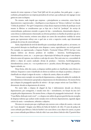 168
maneira de tentar expressar o Custo Total (full cost) de um produto. Isso pode gerar – e gera –
confusões, principalmente nas empresas prestadoras de serviços, que acabam por não segregar os seus
gastos em custo ou despesa.
No entanto, nada impede que empresas – principalmente as comerciais, como lojas de
departamentos e supermercados – classifiquem as suas despesas em “diretas e indiretas” em relação
“à linha de produtos”. Por quê? Comparemos as lojas dessas empresas às linhas de produção ou até
mesmo às fábricas: se considerarmos que as lojas são o local da “produção” do serviço de
comercialização, poderemos entender os gastos da loja – normalmente, denominados despesas –
como direta ou indiretamente relacionados aos diversos produtos ou famílias de produtos que ali se
encontram. Dessa maneira, teríamos uma adição aos custos das mercadorias vendidas de outros
gastos que representam esforço sem o qual não se teria a respectiva venda, aqui denominada
produção do serviço de comercialização.
Assim, dependendo do nível de identificação e acumulação adotado, pode-se, até mesmo, ver
uma possível alteração na classificação entre despesas e custos, especialmente, em nível gerencial.
Por exemplo, no supermercado, o Imposto Predial e Territorial Urbano (IPTU) da loja é uma
despesa indireta aos diversos produtos ali vendidos – laticínios, hortifrutigranjeiros,
eletrodomésticos, carnes, etc. –, ao passo que a depreciação da balança do açougue é uma despesa
direta às carnes ali expostas, mas indireta a cada tipo de carne. Daí, mais uma vez, a necessidade de
definir o objeto de custeio analisado: divisão de produtos – laticínios, hortifrutigranjeiros,
eletrodomésticos, carnes, etc. – ou os produtos em si – picanha, alcatra, filé-mignon, chã, patinho,
lagarto redondo, etc.
Dessa forma, além dos custos, as despesas também podem ser classificadas como diretas ou
indiretas. Enquanto o custo é classificado em direto ou indireto em relação ao produto, a despesa é
classificada em relação à origem da receita – o objeto de custeio, objeto em análise!
Vejamos outro exemplo: em uma loja de departamentos, a despesa de salário do vendedor de
eletrodomésticos é diretamente apropriada ao departamento de eletrodomésticos. Da mesma forma
que a despesa de propaganda específica de móveis – do tipo compre móveis nas Casas Bahia – é
diretamente alocada ao departamento de móveis.
Por outro lado, a despesa de aluguel da loja é indiretamente alocada aos diversos
departamentos, por conseguinte, é rateada entre eles – normalmente, em função da área (m2
)
ocupada pelos departamentos. Da mesma forma, a despesa de propaganda institucional – do tipo
“Casas Bahia: dedicação total a você” – e a despesa com salário do gerente geral da loja são exemplos
de despesas indiretas que acabam sendo rateadas entre os diversos departamentos, seguindo algum
critério de rateio – normalmente, arbitrário e subjetivo.
Devemos ter atenção para que a tipificação seja coerente com o objeto de custeio, e não com
um “custo desejado”. Imagine uma fábrica de bolas de futebol e de vôlei. O custo do pedaço de
couro utilizado para fabricar a bola de futebol é um custo direto a esse objeto de custeio, ao passo
que o couro utilizado para fabricar a bola de vôlei é um custo direto à bola de vôlei. É possível dizer
 