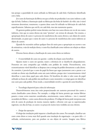169
isso porque a quantidade de couro utilizada na fabricação de cada bola é facilmente identificada
com a bola.
Já o custo da iluminação da fábrica em que as bolas são produzidas é um custo indireto a cada
tipo de bola. Embora a iluminação ajude na fabricação das bolas de futebol e de vôlei, não é viável
tentarmos determinar, exatamente, o quanto desse custo foi utilizado na fabricação de cada bola
especificamente. Sabemos que está lá, em cada bola, mas não exatamente quanto.
Os gestores podem preferir tomar decisões com base nos custos diretos em vez de nos custos
indiretos, visto que os custos diretos são mais “precisos”, em termos de alocação. Em resumo, a
apropriação direta de custo é o processo de transferência dos custos diretos a um objeto de custeio
determinado, ao passo que o rateio de custo é o processo de transferência dos custos indiretos ao
objeto de custeio.
Quando for necessário utilizar qualquer fator de rateio para a apropriação ou ocorrer o uso
de estimativas, e não de medição direta, o custo fica classificado como indireto em relação ao objeto
de custeio.
Diversos fatores afetam a classificação de custo como direto ou indireto:
A materialidade do custo em questão – análise da relação custo-benefício
Quanto maior o custo em questão, maior a relevância de se classificá-lo adequadamente.
Pensemos em uma companhia que trabalha com pedidos de vendas. Provavelmente, seria
economicamente viável identificar as despesas com a entrega do pedido diretamente a cada cliente.
Ao contrário, é provável que o custo do papel da fatura que segue juntamente com o pacote a ser
enviado ao cliente seja classificado como um custo indireto, porque não é economicamente viável
identificar o custo desse papel para cada cliente. Os benefícios de saber o valor exato do papel
utilizado na fatura de cada pedido não justificam o custo monetário e o tempo gasto em identificar
esse custo para cada pedido. Desse modo, a materialidade envolve a questão de custo-benefício.
Tecnologia disponível para coleta de informação
Desenvolvimentos nessa área estão proporcionando um aumento percentual dos custos a
serem classificados como diretos. Por exemplo, o código de barras permite que muitas fábricas
passem a tratar certos materiais considerados, anteriormente, custos indiretos – isto é, material
secundário de fábrica – como custos diretos dos produtos. O código de barras pode interpretar uma
série de custos de produção da mesma maneira rápida e eficiente com que os supermercados
registram, nos dias de hoje, os custos e os preços de muitos itens vendidos aos seus clientes.
Design das operações
O design das instalações pode impactar a classificação dos custos. Por exemplo, classificar um
custo como direto se torna mais fácil quando uma instalação da organização – ou parte dela – é
utilizada, exclusivamente, para um produto ou um objeto de custeio. Imagine uma fábrica
 
