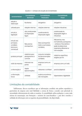 17
Quadro 1 – Campos de atuação da Contabilidade
características
Contabilidade
Gerencial
Contabilidade
Financeira
Contabilidade
Fiscal
adoção e
elaboração
facultativa obrigatória obrigatória
utilizada para relações internas relações externas relações tributárias
vínculo à
legislação
não condicionada
às disposições
legais
condicionada às
disposições legais
condicionada às
disposições legais e
tributárias
vínculo aos
princípios
contábeis
(estrutura
conceitual)
Não precisa
acompanhar.
Deve acompanhar
todos os princípios
contábeis.
Não precisa, mas,
normalmente, acompanha
– embora o Fisco tenha o
poder de determinar
tratamento diferente ou
criar exceções.
produto principal
relatórios para
planejamento e
controle
conjunto completo
de demonstrações
contábeis
relatórios específicos
exigidos por lei
visão da empresa
interesse nas
partes
empresa como um
todo
empresa como um todo
a informação é
rápida
(aproximações)
relevante e confiável precisa (objetiva)
a informação
busca
utilidade
essência econômica
das transações
objetividade e legalidade
Limitações da contabilidade
Infelizmente, deve-se reconhecer que as informações contábeis não podem reproduzir o
patrimônio da empresa com total fidelidade e certeza de forma a atender com plenitude às
necessidades informacionais de todos os usuários. A contabilidade utiliza avaliações e, como todo
sistema de mensuração, tem limitações – inclusive de custo-benefício –, pois deve conciliar a
utilidade da informação com os requisitos da praticabilidade e da objetividade.
 