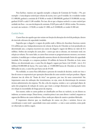 171
Para facilitar, vejamos um segundo exemplo: a despesa de Comissão de Vendas – 5%, por
exemplo – é uma despesa variável por volume de receita, isto é, por $ vendido. Se o vendedor vender
$ 1.000,00, ganhará a comissão de $ 50,00; se vender $ 200.000,00, ganhará $ 10.000,00, ou seja,
ganhará $ 0,05 a cada $ 1,00 vendido. Por isso, diz-se que a despesa variável e o custo variável por
unidade são fixos – no caso da despesa de comissão, $ 0,05 para cada $ 1,00 de vendas. No entanto,
no total, são variáveis – $ 50,00, se vender $ 1.000, ou $ 10.000,00, se vender $ 200 mil.
Custos fixos
Custos fixos são aqueles que não variam em função de alterações do nível de produção, dentro
do intervalo relevante de capacidade instalada.
Suponha que o aluguel e o seguro do prédio onde a fábrica de chocolates funciona custem
$ 6 milhões por ano. Independentemente do volume de barras de Chocolate ao Leite produzido em
determinado ano, a empresa incorrerá nos custos de aluguel e seguro da fábrica no valor de $ 6
milhões. Ambos são exemplos de custos fixos – custos que não se alteram, em montante total, em
relação ao volume. Por outro lado, os custos fixos tornam-se progressivamente menores, em termos
unitários, à medida que o volume produzido aumenta dentro de determinado limite de capacidade
instalada. Por exemplo, se a empresa produzir 10 milhões de barras de Chocolate ao Leite, nessa
fábrica, em determinado ano, o custo fixo de aluguel e seguro por barra é de $ 0,60 – isto é, $ 6
milhões/10.000.000 de barras. Por outro lado, se 15.000.000 barras de Chocolate ao Leite forem
fabricadas no ano, o custo fixo por barra será de $ 0,40.
Na realidade, os custos fixos dificultam o processo de tomada de decisões, tendo em vista o
fato de serem os responsáveis por apurações distorcidas do custo unitário total por produto. Alguns
chamam isso de efeito de “ilusão de ótica” nos gestores, por isso, há tanta controvérsia! São
importantes antes da realização dos investimentos, ou seja, antes da determinação da estrutura
técnico-administrativa da empresa. No dia a dia da empresa, tendem a ser o principal objeto de
ações dos programas de redução de custos, que visam a corrigir distorções ou inadequações neles
em relação às necessidades de longo prazo da empresa.
Em resumo, todos os custos podem ser classificados em fixos ou variáveis, ou em diretos ou
indiretos, ao mesmo tempo. Dessa forma, a matéria-prima é um custo direto e variável, enquanto os
seguros das fábricas são custos indiretos e fixos, tendo por objeto de custeio o produto fabricado.
É importante observar que, na classificação de custos em fixos e variáveis, leva-se em
consideração o custo total – quantidade vezes custo unitário –, e não o custo unitário, como pode
ser observado na tabela a seguir.
 