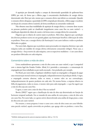 174
A aquisição por demanda implica a compra de determinada quantidade de quilowatts-hora
(kWh) por mês, de forma que a fábrica paga à concessionária distribuidora de energia elétrica
determinado valor (fixo) por mês, mesmo que o consumo efetivo seja inferior ao contratado. Quando
o consumo efetivo ultrapassa a quantidade de kWh comprada por demanda, a fábrica paga o excedente
em função do consumo efetivo (variável), de forma semelhante ao consumidor residencial.
Não obstante essas duas modalidades de aquisição de energia elétrica, o consumo desse recurso
no processo produtivo pode ser classificado integralmente como custo fixo ou custo variável – a
classificação dependerá do objeto de custeio e da forma como a energia elétrica for consumida.
Digamos que os objetos de custeio sejam os produtos. Além disso, digamos que a produção
dos diversos produtos ocorra em um grande galpão cuja iluminação beneficie a fabricação de todos
os produtos. Nesse caso, a energia elétrica (de iluminação) é um custo indireto a todos os produtos
fabricados no galpão.
Por outro lado, digamos que os produtos sejam processados em máquinas distintas e que cada
máquina tenha um medidor de energia elétrica efetivamente consumida (relógio). Nesse caso, a
energia elétrica – força-motriz de cada máquina, com os respectivos medidores – é um custo direto
aos produtos fabricados em cada máquina.
Comentário sobre a mão de obra
Livros estadunidenses apresentam a mão de obra como um custo variável, o que é compatível
com o sistema legal dos Estados Unidos. Afinal, lá é permitida a contratação e a remuneração de
empregados por hora trabalhada ou por tarefa executada – lote produzido, por exemplo.
No Brasil, por outro lado, a legislação trabalhista impõe ao empregador a obrigação de pagar
uma remuneração mensal mínima ao empregado, independentemente da produção obtida. A rigor,
o empregado costuma observar, todos os meses, o mesmo valor no seu contracheque,
independentemente de quanto produziu em cada mês. Da mesma forma, a empresa observa na
folha de pagamentos, todos os meses, o mesmo valor para cada empregado – o que faz sugerir que
a mão de obra seja um custo fixo.
E agora, o custo com a mão de obra é fixo ou variável?
Bornia (2002)18
sugere que a classificação da mão de obra seja determinada em função do
horizonte temporal analisado. Em se tratando de uma análise de curto prazo, a mão de obra seria
um custo fixo. Por outro lado, se o gestor estiver desenvolvendo uma análise de longo prazo, a mão
de obra seria um custo variável.
No entanto, a nossa proposta é tratar o custo com a mão de obra como um custo híbrido:
uma parcela variável, aquela convertida em produto, que agrega valor ao produto; e outra fixa,
18
BORNIA. Análise gerencial de custos em empresas modernas. 2002. p. 173-174.
 